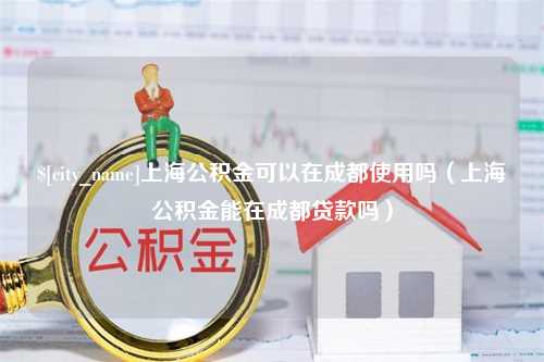 浚县上海公积金可以在成都使用吗（上海公积金能在成都贷款吗）