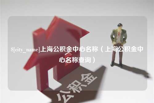 浚县上海公积金中心名称（上海公积金中心名称查询）